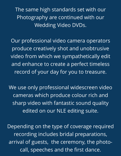 The same high standards set with our Photography are continued with our Wedding Video DVDs.  Our professional video camera operators produce creatively shot and unobtrusive video from which we sympathetically edit and enhance to create a perfect timeless record of your day for you to treasure.  We use only professional widescreen video cameras which produce colour rich and sharp video with fantastic sound quality edited on our NLE editing suite.  Depending on the type of coverage required recording includes bridal preparations, arrival of guests,  the ceremony, the photo-call, speeches and the first dance.